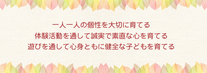 一人一人の個性を大切に育てる体験活動を通して誠実で素直な心を育てる遊びを通して心身ともに健全な子どもを育てる 